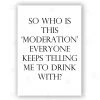 Typo-gra-phy SO WHO IS THIS ‘MODERATION’ EVERYONE KEEPS TELLING ME TO DRINK WITH? - Contemporary Cool Paper Aluminium Poster Print Art For The Home