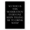 Typo-gra-phy SO WHO IS THIS ‘MODERATION’ EVERYONE KEEPS TELLING ME TO DRINK WITH? - Black - Contemporary Cool Paper Aluminium Poster Print Art For The Home